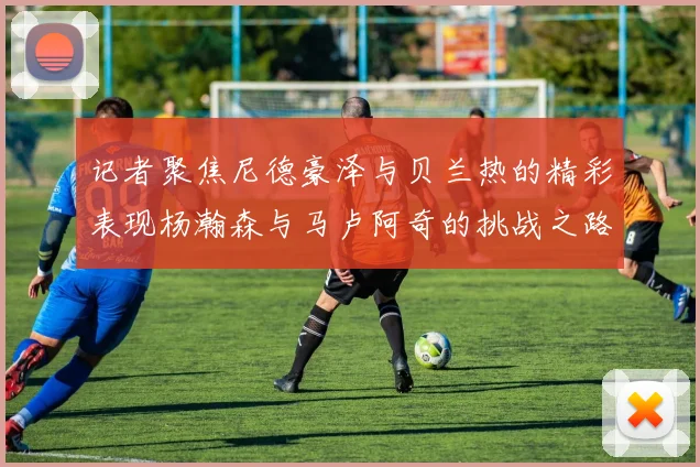 记者聚焦尼德豪泽与贝兰热的精彩表现杨瀚森与马卢阿奇的挑战之路依旧艰难