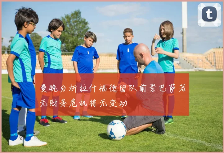 曼晚分析拉什福德留队前景巴萨若无财务危机将无变动