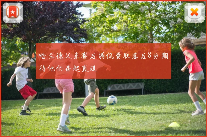哈兰德父亲赛后调侃曼联落后8分期待他们奋起直追
