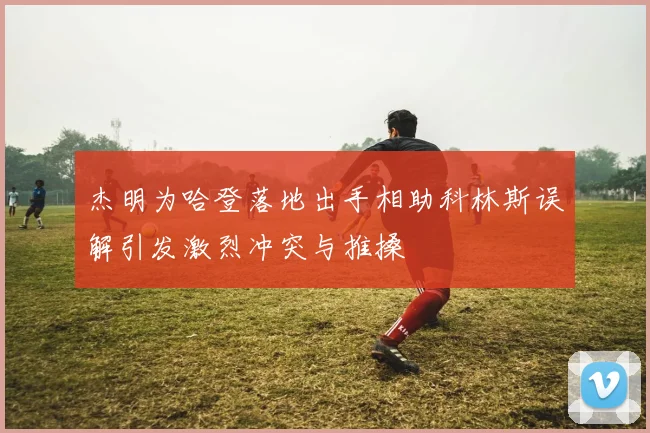 杰明为哈登落地出手相助科林斯误解引发激烈冲突与推搡