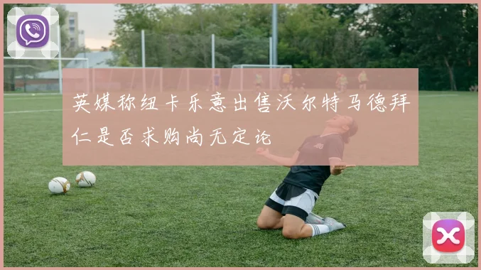 英媒称纽卡乐意出售沃尔特马德拜仁是否求购尚无定论