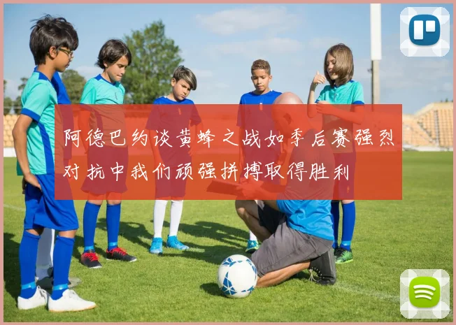 阿德巴约谈黄蜂之战如季后赛强烈对抗中我们顽强拼搏取得胜利
