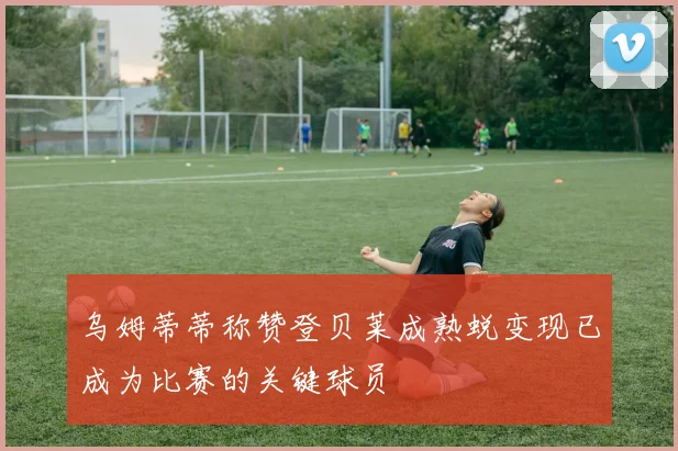 乌姆蒂蒂称赞登贝莱成熟蜕变现已成为比赛的关键球员