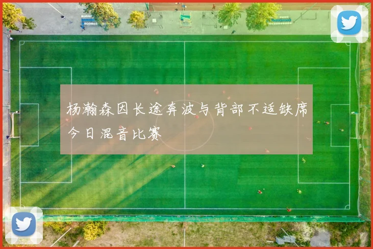 杨瀚森因长途奔波与背部不适缺席今日混音比赛
