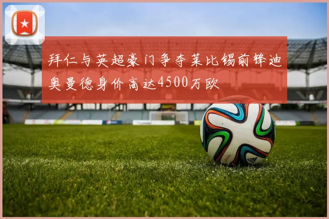 拜仁与英超豪门争夺莱比锡前锋迪奥曼德身价高达4500万欧