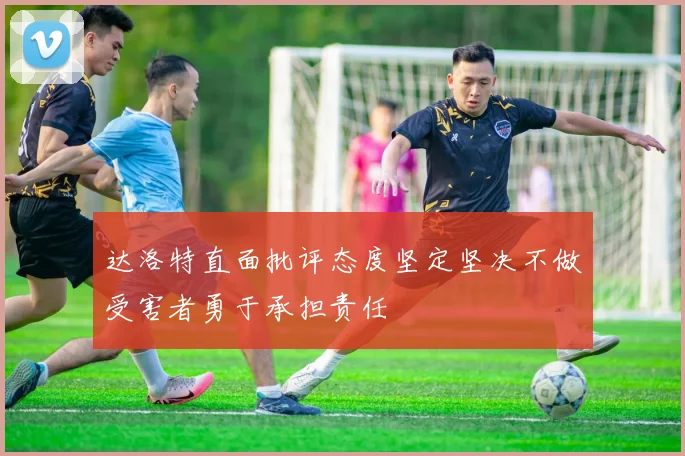达洛特直面批评态度坚定坚决不做受害者勇于承担责任