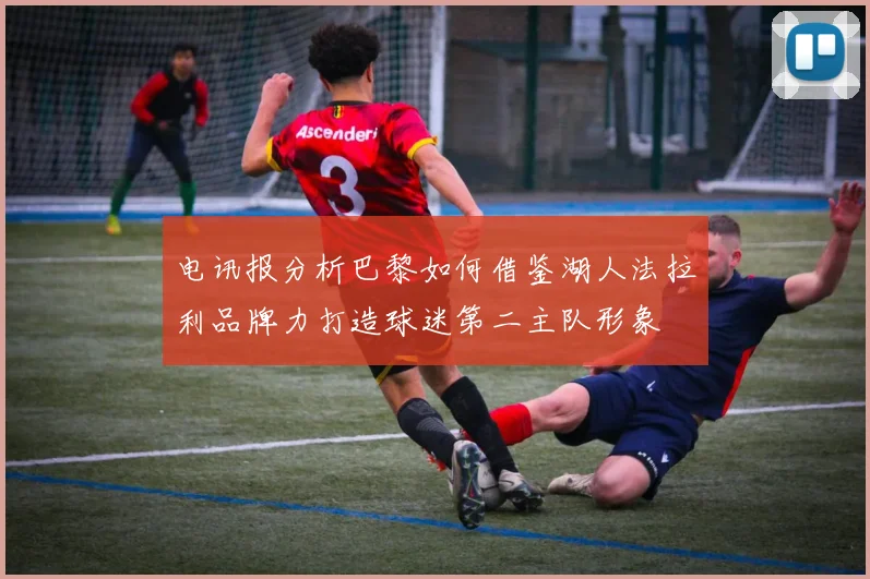 电讯报分析巴黎如何借鉴湖人法拉利品牌力打造球迷第二主队形象