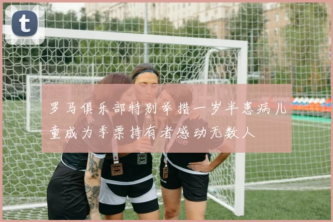 罗马俱乐部特别举措一岁半患病儿童成为季票持有者感动无数人