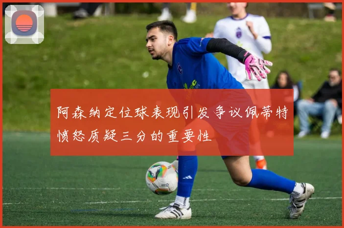 阿森纳定位球表现引发争议佩蒂特愤怒质疑三分的重要性