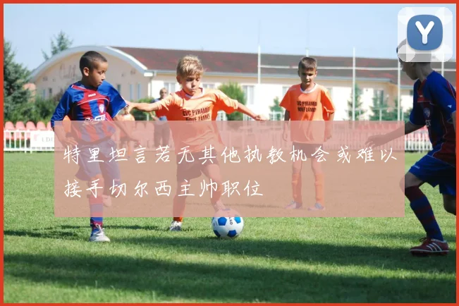 特里坦言若无其他执教机会或难以接手切尔西主帅职位