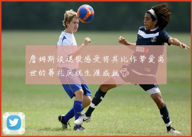詹姆斯谈退役感受将其比作挚爱离世的葬礼庆祝生涯成就
