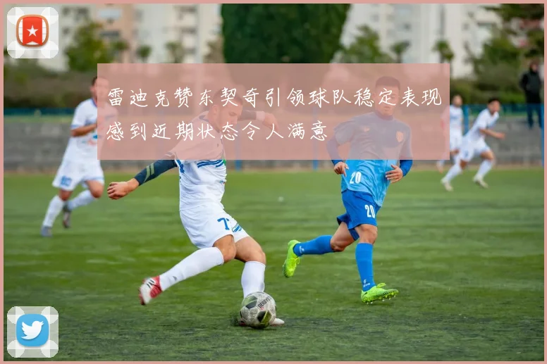 雷迪克赞东契奇引领球队稳定表现感到近期状态令人满意
