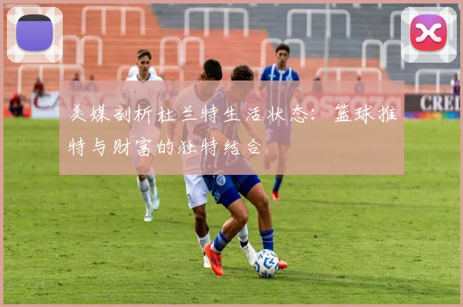 美媒剖析杜兰特生活状态：篮球推特与财富的独特结合