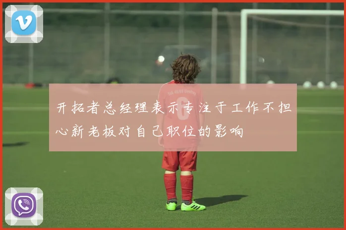 开拓者总经理表示专注于工作不担心新老板对自己职位的影响
