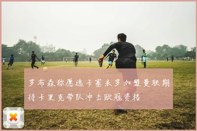 罗布森称愿选卡塞米罗加盟曼联期待卡里克带队冲击欧冠资格