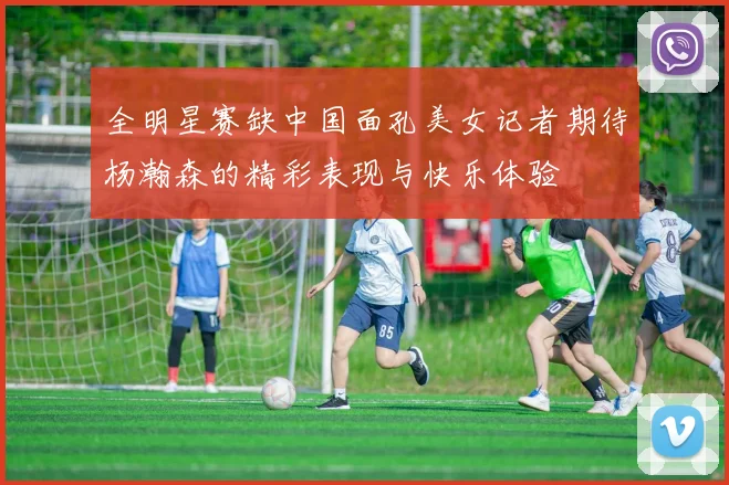 全明星赛缺中国面孔美女记者期待杨瀚森的精彩表现与快乐体验