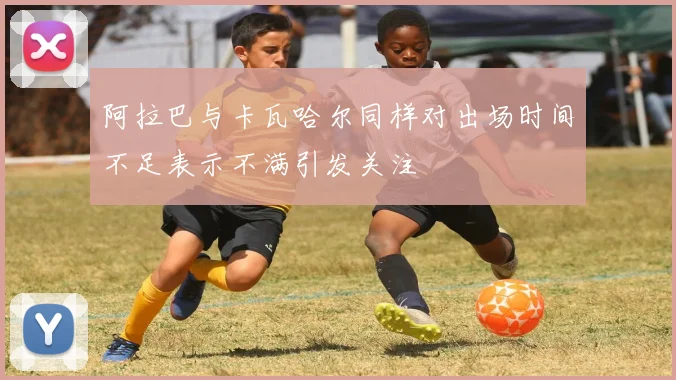 阿拉巴与卡瓦哈尔同样对出场时间不足表示不满引发关注