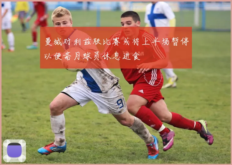 曼城对利兹联比赛或将上半场暂停以便斋月球员休息进食
