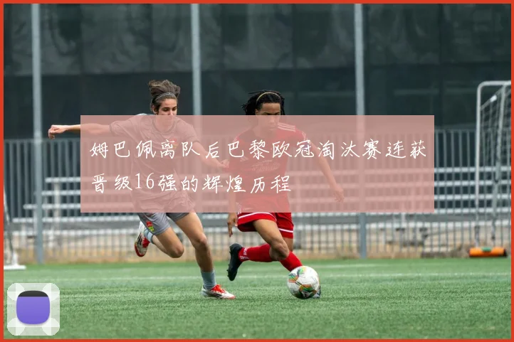 姆巴佩离队后巴黎欧冠淘汰赛连获晋级16强的辉煌历程