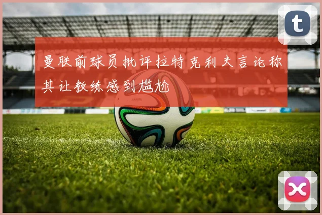 曼联前球员批评拉特克利夫言论称其让教练感到尴尬